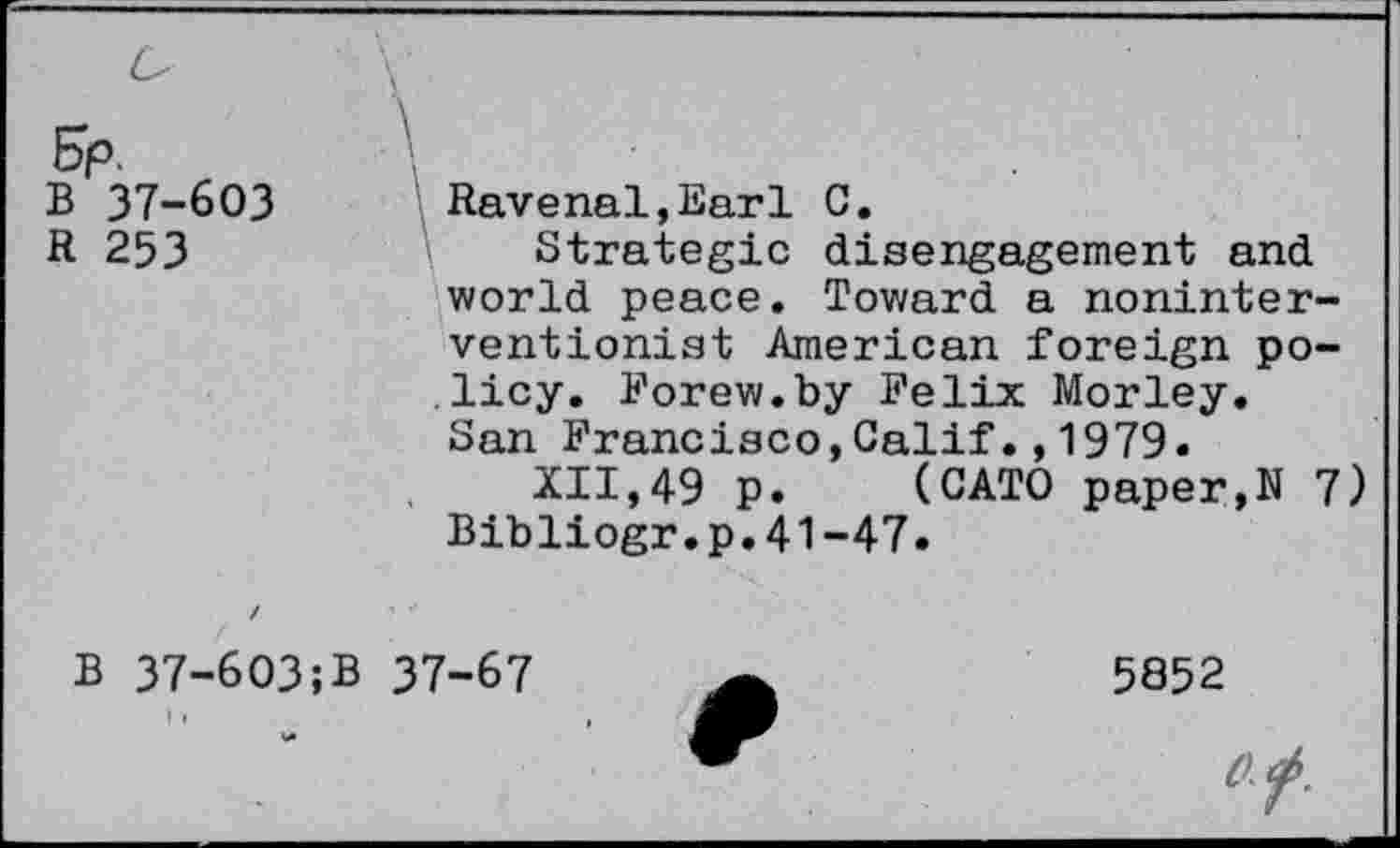 ﻿&p. r
B 37-603
R 253
Ravenal,Earl C.
Strategic disengagement and world peace. Toward a noninterventionist American foreign policy. Forew.by Felix Morley. San Francisco,Calif.,1979.
XII,49 p. (CATO paper,N 7) Bibliogr.p.41-47.
B 37-603;B 37-67
5852